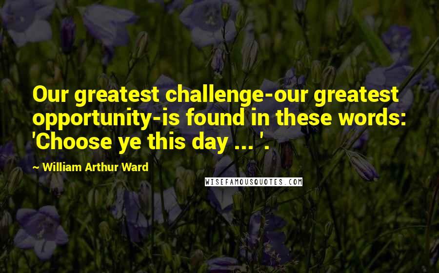 William Arthur Ward Quotes: Our greatest challenge-our greatest opportunity-is found in these words: 'Choose ye this day ... '.