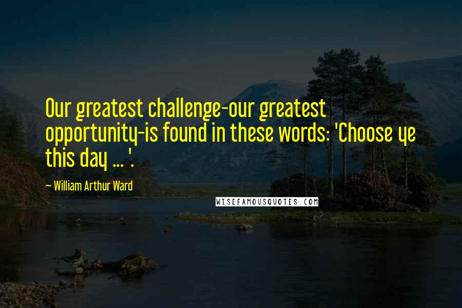 William Arthur Ward Quotes: Our greatest challenge-our greatest opportunity-is found in these words: 'Choose ye this day ... '.