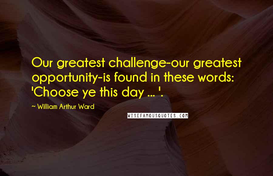 William Arthur Ward Quotes: Our greatest challenge-our greatest opportunity-is found in these words: 'Choose ye this day ... '.