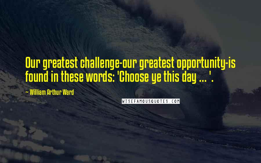 William Arthur Ward Quotes: Our greatest challenge-our greatest opportunity-is found in these words: 'Choose ye this day ... '.