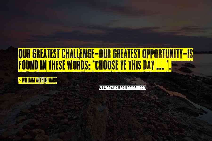 William Arthur Ward Quotes: Our greatest challenge-our greatest opportunity-is found in these words: 'Choose ye this day ... '.