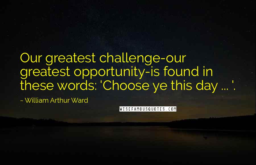 William Arthur Ward Quotes: Our greatest challenge-our greatest opportunity-is found in these words: 'Choose ye this day ... '.