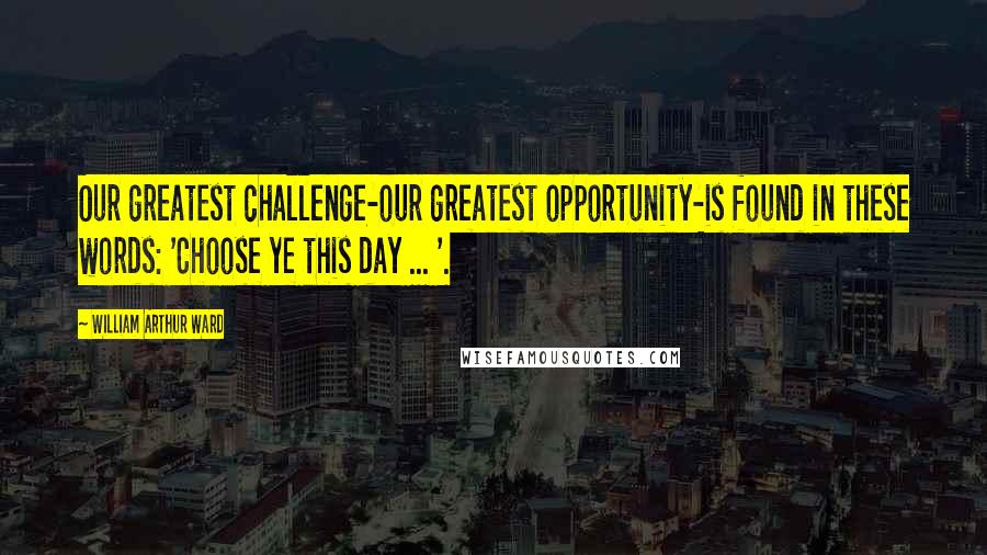 William Arthur Ward Quotes: Our greatest challenge-our greatest opportunity-is found in these words: 'Choose ye this day ... '.