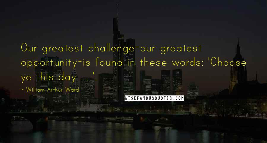 William Arthur Ward Quotes: Our greatest challenge-our greatest opportunity-is found in these words: 'Choose ye this day ... '.