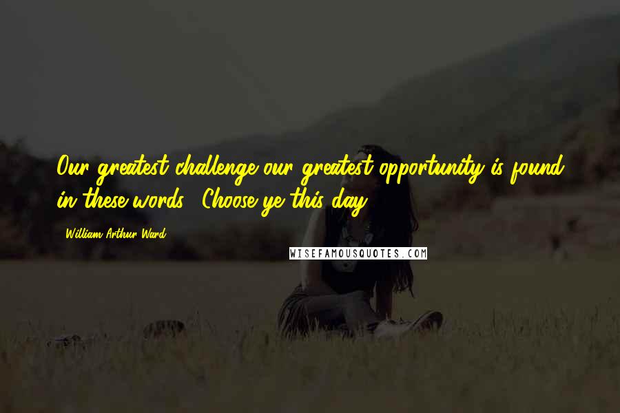William Arthur Ward Quotes: Our greatest challenge-our greatest opportunity-is found in these words: 'Choose ye this day ... '.