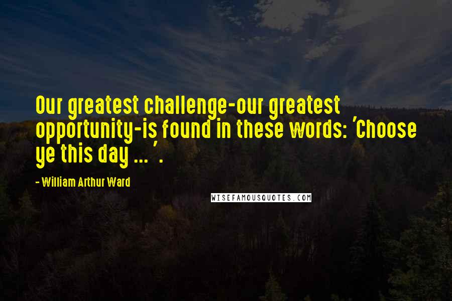 William Arthur Ward Quotes: Our greatest challenge-our greatest opportunity-is found in these words: 'Choose ye this day ... '.