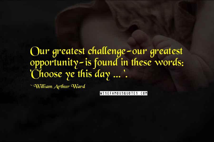 William Arthur Ward Quotes: Our greatest challenge-our greatest opportunity-is found in these words: 'Choose ye this day ... '.