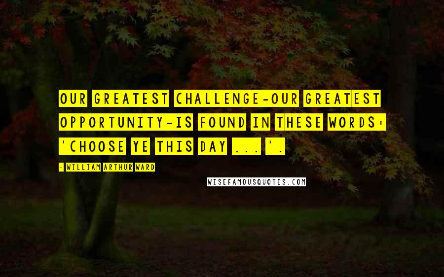 William Arthur Ward Quotes: Our greatest challenge-our greatest opportunity-is found in these words: 'Choose ye this day ... '.