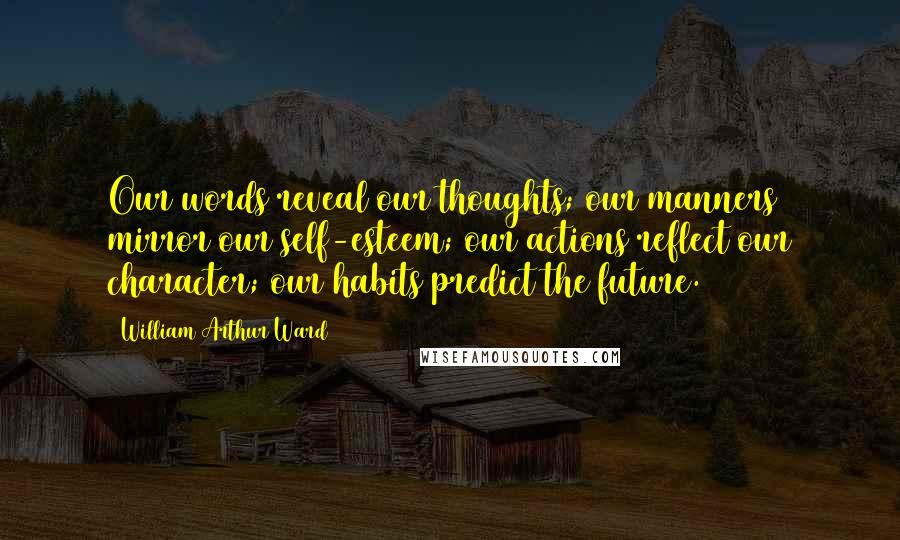 William Arthur Ward Quotes: Our words reveal our thoughts; our manners mirror our self-esteem; our actions reflect our character; our habits predict the future.