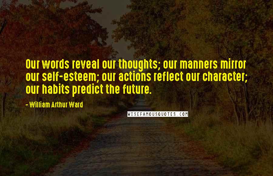 William Arthur Ward Quotes: Our words reveal our thoughts; our manners mirror our self-esteem; our actions reflect our character; our habits predict the future.