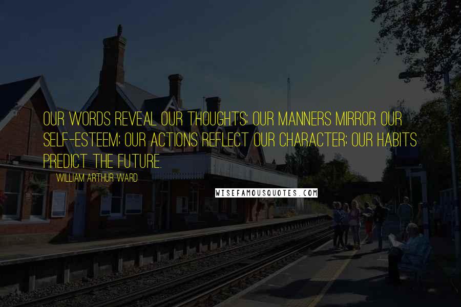 William Arthur Ward Quotes: Our words reveal our thoughts; our manners mirror our self-esteem; our actions reflect our character; our habits predict the future.