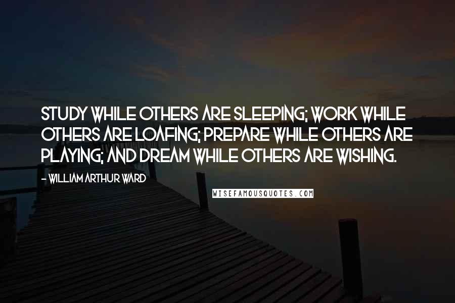 William Arthur Ward Quotes: Study while others are sleeping; work while others are loafing; prepare while others are playing; and dream while others are wishing.
