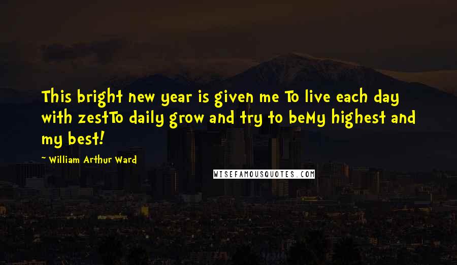 William Arthur Ward Quotes: This bright new year is given me To live each day with zestTo daily grow and try to beMy highest and my best!