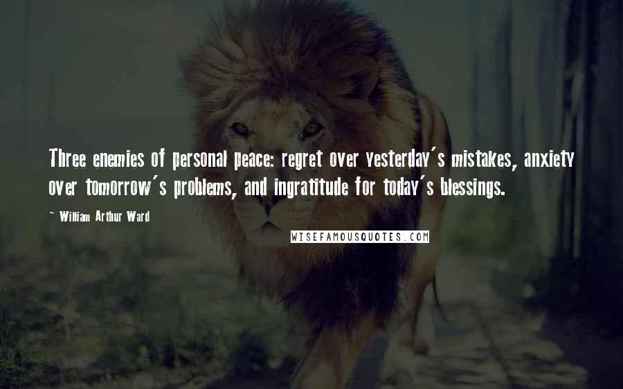 William Arthur Ward Quotes: Three enemies of personal peace: regret over yesterday's mistakes, anxiety over tomorrow's problems, and ingratitude for today's blessings.