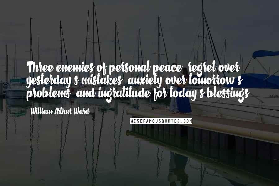 William Arthur Ward Quotes: Three enemies of personal peace: regret over yesterday's mistakes, anxiety over tomorrow's problems, and ingratitude for today's blessings.