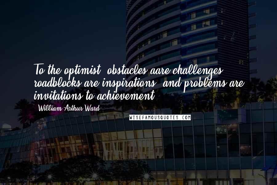 William Arthur Ward Quotes: To the optimist, obstacles aare challenges, roadblocks are inspirations, and problems are invitations to achievement.