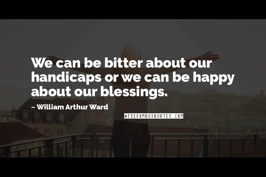 William Arthur Ward Quotes: We can be bitter about our handicaps or we can be happy about our blessings.