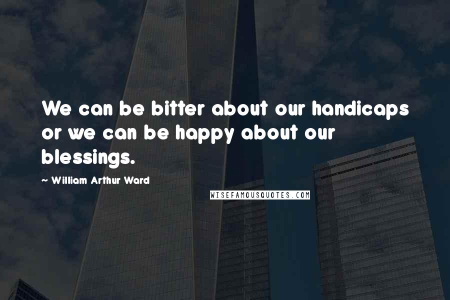 William Arthur Ward Quotes: We can be bitter about our handicaps or we can be happy about our blessings.