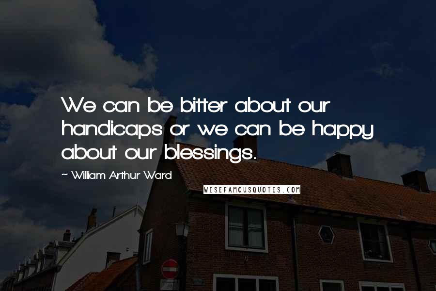 William Arthur Ward Quotes: We can be bitter about our handicaps or we can be happy about our blessings.