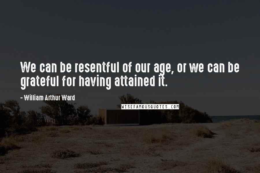 William Arthur Ward Quotes: We can be resentful of our age, or we can be grateful for having attained it.