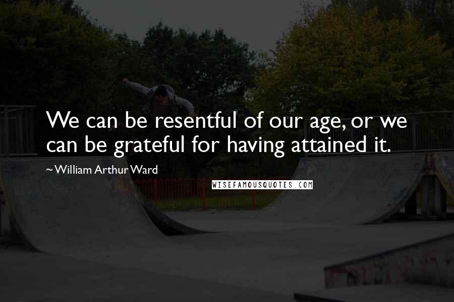 William Arthur Ward Quotes: We can be resentful of our age, or we can be grateful for having attained it.