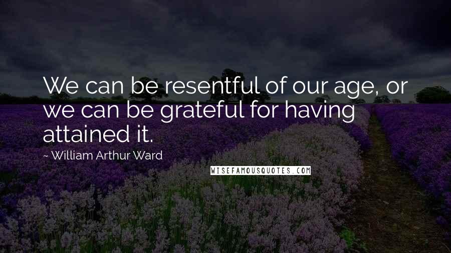 William Arthur Ward Quotes: We can be resentful of our age, or we can be grateful for having attained it.