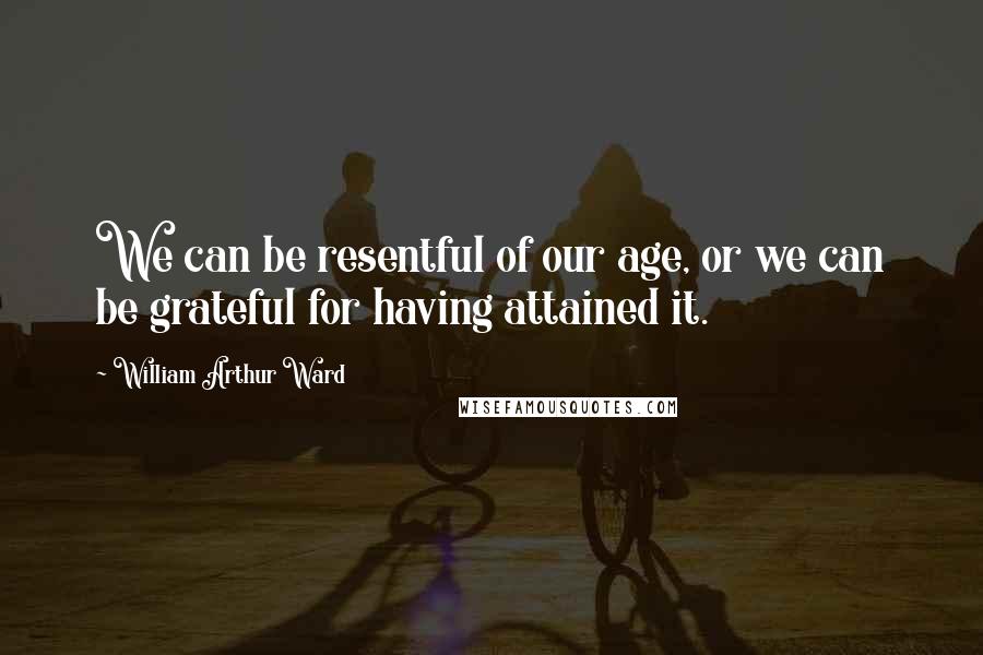 William Arthur Ward Quotes: We can be resentful of our age, or we can be grateful for having attained it.