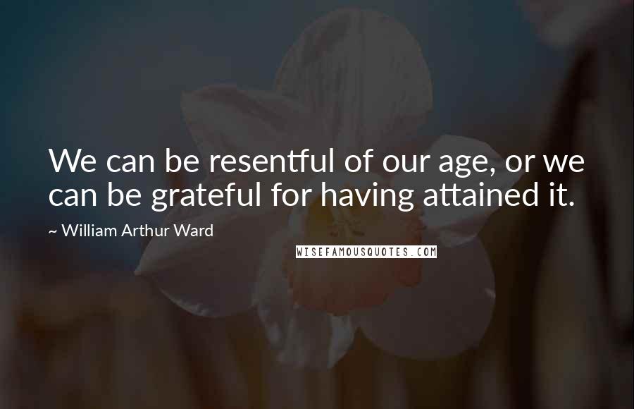 William Arthur Ward Quotes: We can be resentful of our age, or we can be grateful for having attained it.