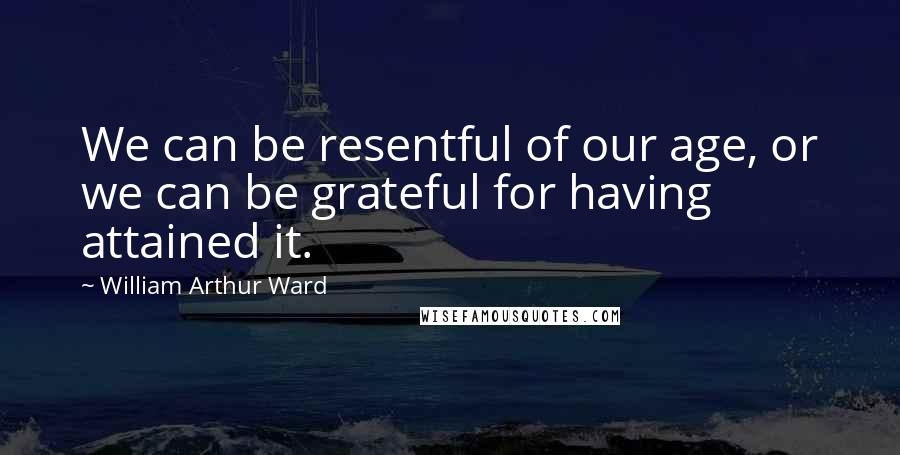 William Arthur Ward Quotes: We can be resentful of our age, or we can be grateful for having attained it.