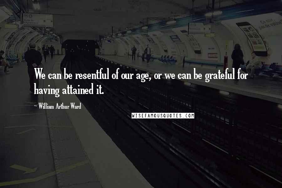 William Arthur Ward Quotes: We can be resentful of our age, or we can be grateful for having attained it.