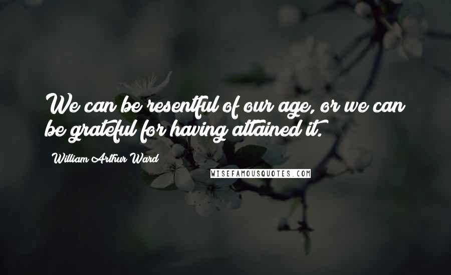 William Arthur Ward Quotes: We can be resentful of our age, or we can be grateful for having attained it.