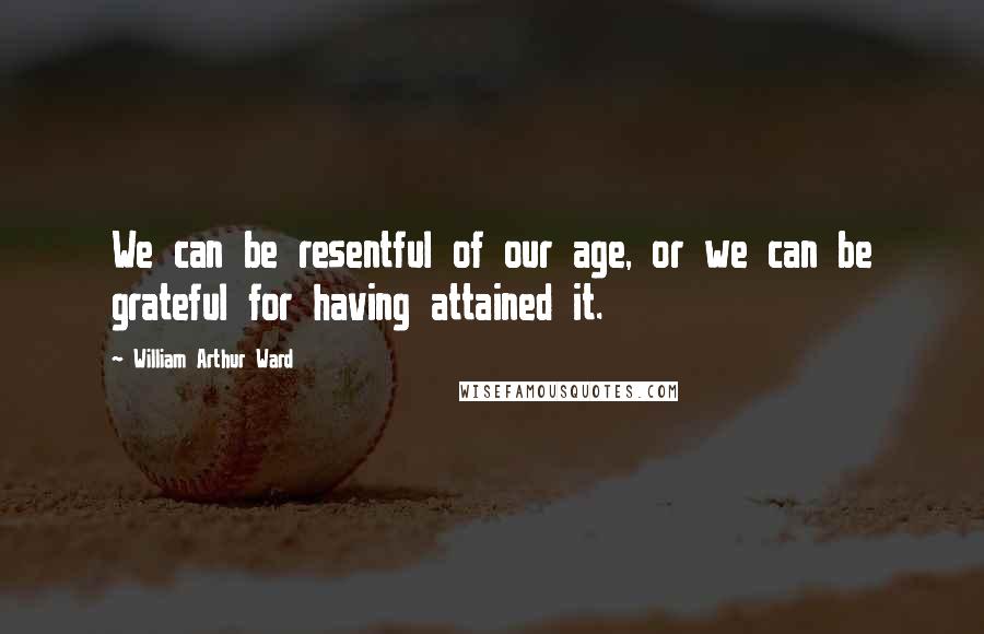 William Arthur Ward Quotes: We can be resentful of our age, or we can be grateful for having attained it.