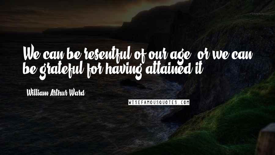 William Arthur Ward Quotes: We can be resentful of our age, or we can be grateful for having attained it.