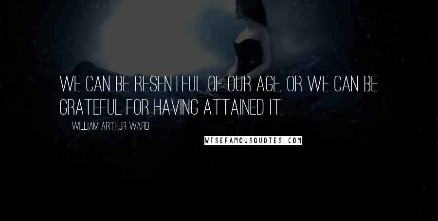 William Arthur Ward Quotes: We can be resentful of our age, or we can be grateful for having attained it.