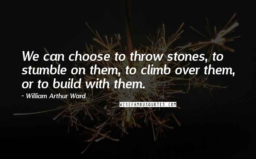 William Arthur Ward Quotes: We can choose to throw stones, to stumble on them, to climb over them, or to build with them.