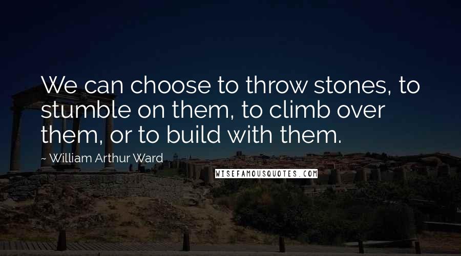 William Arthur Ward Quotes: We can choose to throw stones, to stumble on them, to climb over them, or to build with them.