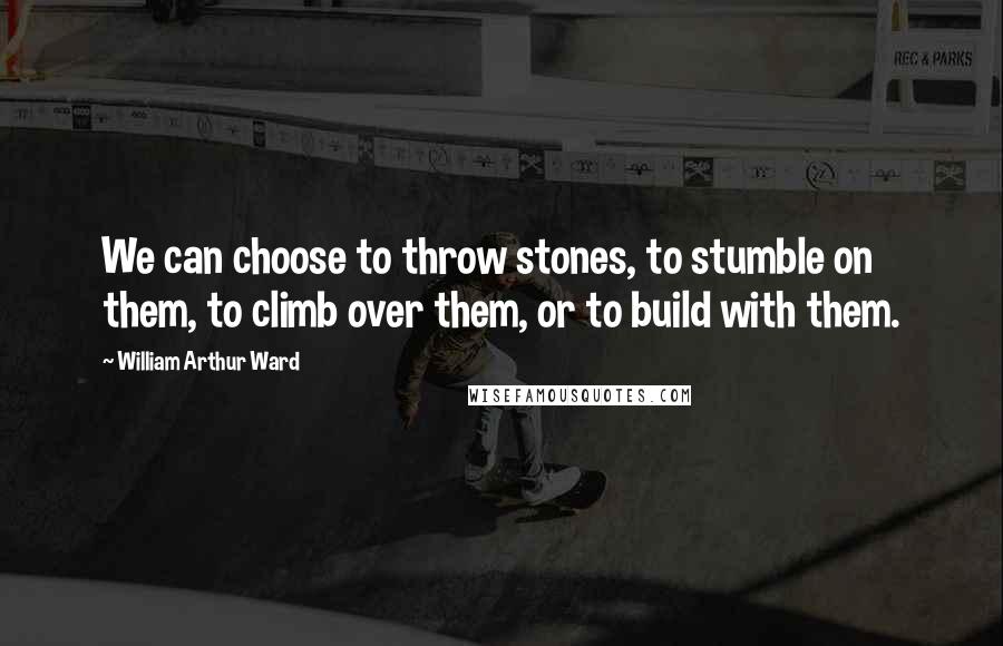 William Arthur Ward Quotes: We can choose to throw stones, to stumble on them, to climb over them, or to build with them.