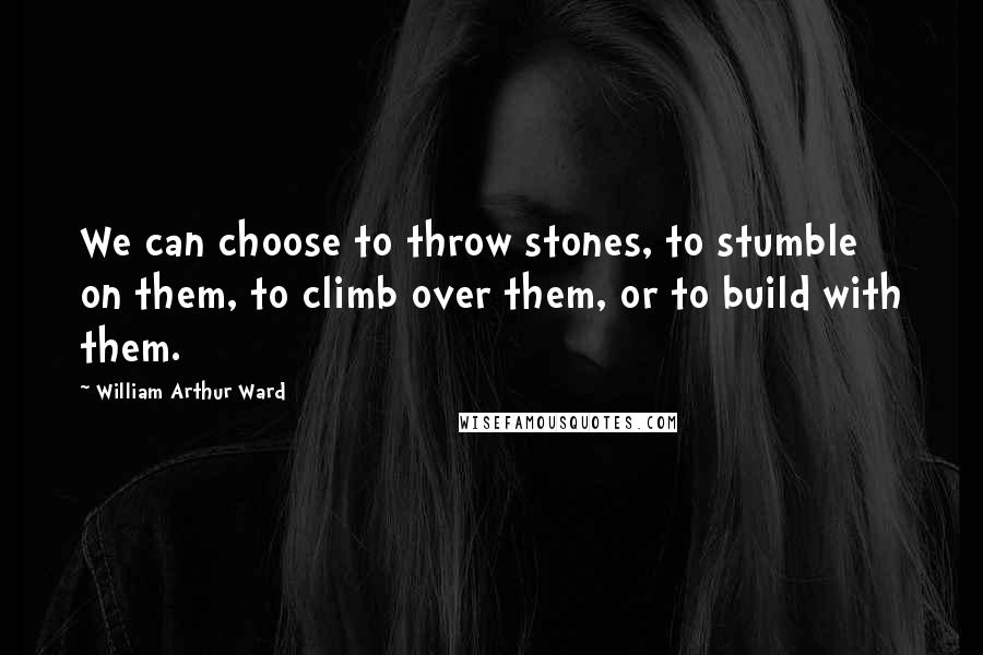 William Arthur Ward Quotes: We can choose to throw stones, to stumble on them, to climb over them, or to build with them.