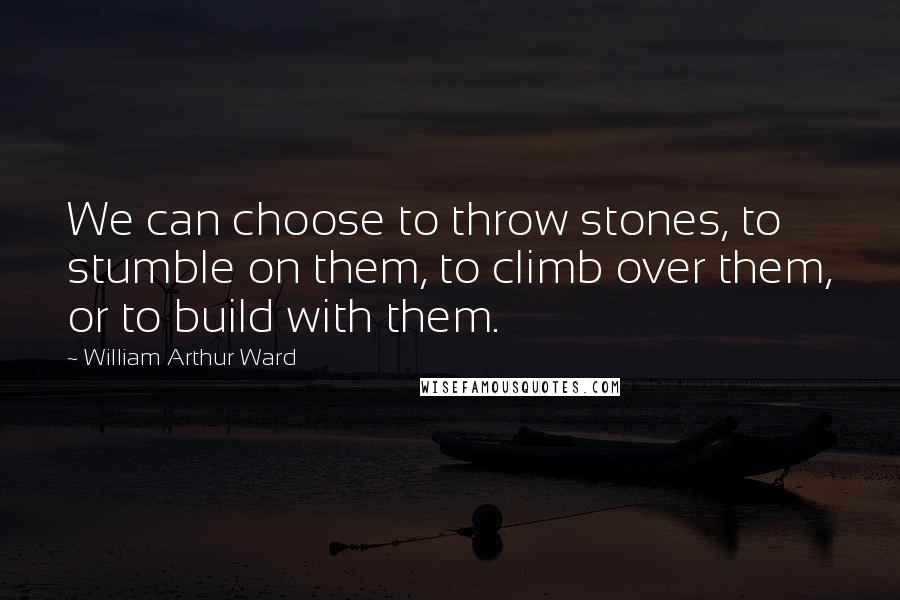 William Arthur Ward Quotes: We can choose to throw stones, to stumble on them, to climb over them, or to build with them.