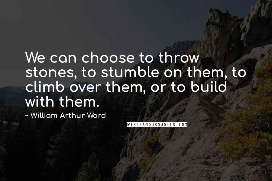 William Arthur Ward Quotes: We can choose to throw stones, to stumble on them, to climb over them, or to build with them.