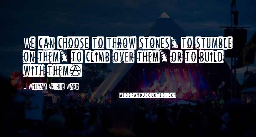 William Arthur Ward Quotes: We can choose to throw stones, to stumble on them, to climb over them, or to build with them.