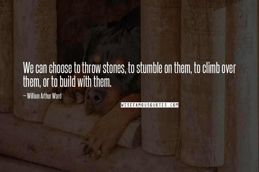 William Arthur Ward Quotes: We can choose to throw stones, to stumble on them, to climb over them, or to build with them.