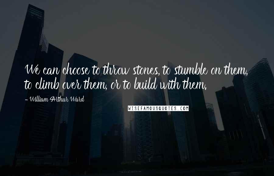 William Arthur Ward Quotes: We can choose to throw stones, to stumble on them, to climb over them, or to build with them.