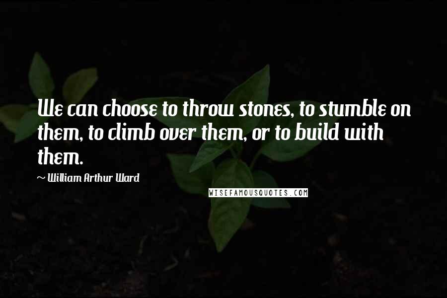 William Arthur Ward Quotes: We can choose to throw stones, to stumble on them, to climb over them, or to build with them.