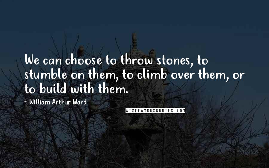 William Arthur Ward Quotes: We can choose to throw stones, to stumble on them, to climb over them, or to build with them.