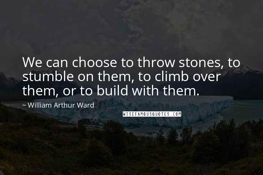 William Arthur Ward Quotes: We can choose to throw stones, to stumble on them, to climb over them, or to build with them.