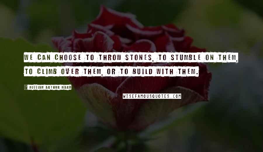 William Arthur Ward Quotes: We can choose to throw stones, to stumble on them, to climb over them, or to build with them.