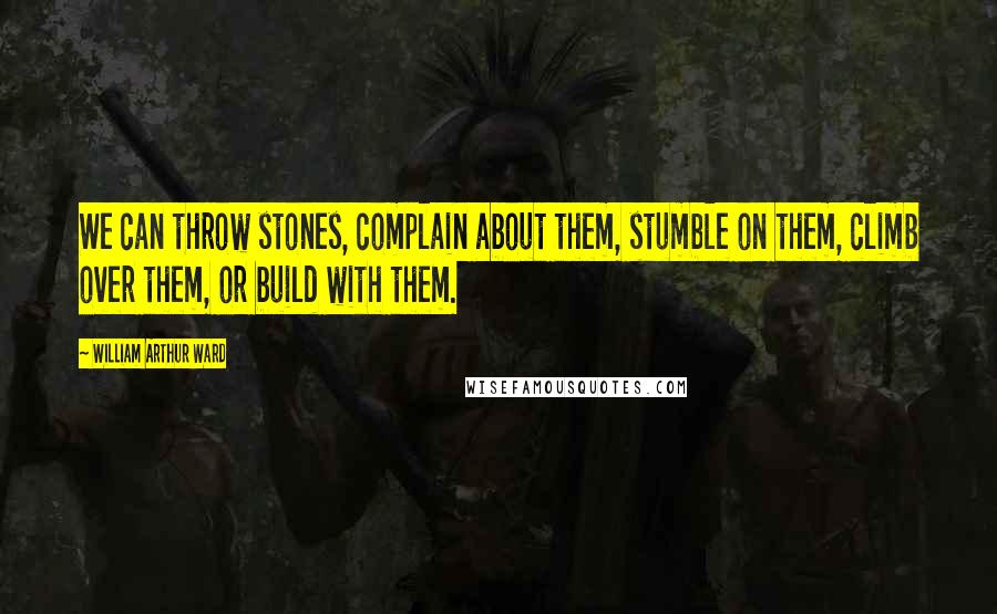 William Arthur Ward Quotes: We can throw stones, complain about them, stumble on them, climb over them, or build with them.