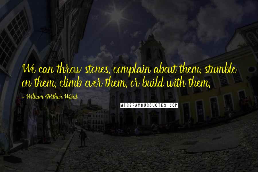 William Arthur Ward Quotes: We can throw stones, complain about them, stumble on them, climb over them, or build with them.