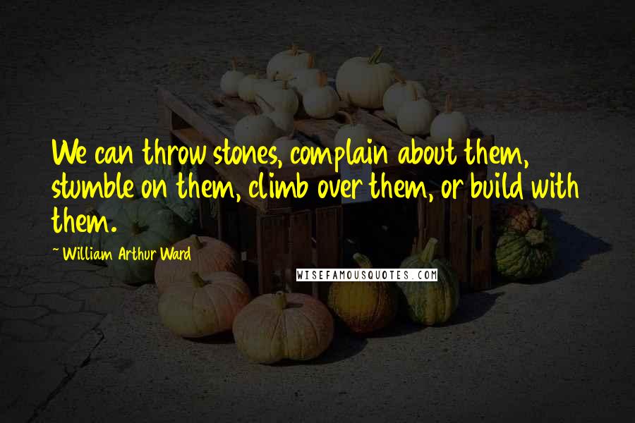 William Arthur Ward Quotes: We can throw stones, complain about them, stumble on them, climb over them, or build with them.